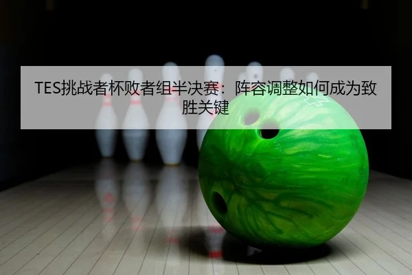 TES挑战者杯败者组半决赛：阵容调整如何成为致胜关键