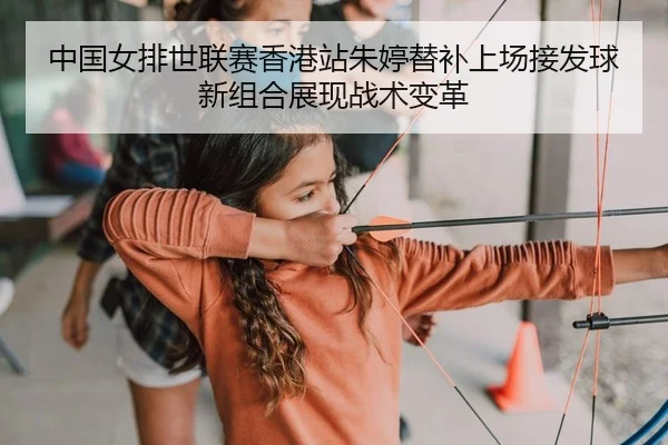 中国女排世联赛香港站朱婷替补上场接发球新组合展现战术变革